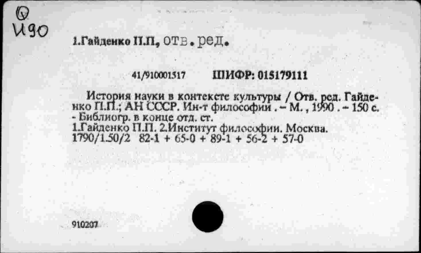 ﻿изо
ЕГайденко Н.П, ОТВ . ред.
41/910001517
ШИФР: 015179111
История науки в контексте культуры / Отв. рсд. Гайденко П.П.; АН СССР. Ин-т философии. - М., 1990. - 150 с. - Библиогр. в конце отд. ст.
1Тайденко П.П. ^Институт философии. Москва. 1790/150/2 82-1 + 65-0 + 89-1 + 56-2 + 57-0
910207